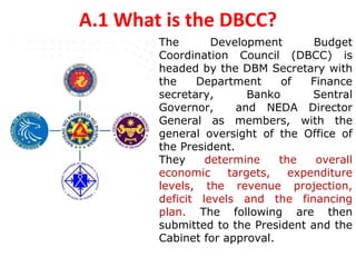 A.1 What is the DBCC?
The Development Budget
Coordination Council (DBCC) is
headed by the DBM Secretary with
the Department of Finance
secretary, Banko Sentral
Governor, and NEDA Director
General as members, with the
general oversight of the Office of
the President.
They determine the overall
economic targets, expenditure
levels, the revenue projection,
deficit levels and the financing
plan. The following are then
submitted to the President and the
Cabinet for approval.
 