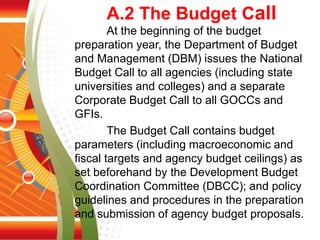 A.2 The Budget Call
At the beginning of the budget
preparation year, the Department of Budget
and Management (DBM) issues the National
Budget Call to all agencies (including state
universities and colleges) and a separate
Corporate Budget Call to all GOCCs and
GFIs.
The Budget Call contains budget
parameters (including macroeconomic and
fiscal targets and agency budget ceilings) as
set beforehand by the Development Budget
Coordination Committee (DBCC); and policy
guidelines and procedures in the preparation
and submission of agency budget proposals.
 