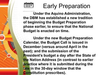 Under the Aquino Administration,
the DBM has established a new tradition
of beginning the Budget Preparation
phase earlier, to ensure that the National
Budget is enacted on time.
Under the new Budget Preparation
Calendar, the Budget Call is issued in
December (versus around April in the
past); and the submission of the
President’s budget a day after the State of
the Nation Address (in contrast to earlier
practice where it is submitted during the
late in the 30-day window that the
Constitution prescribes).
Early Preparation
 
