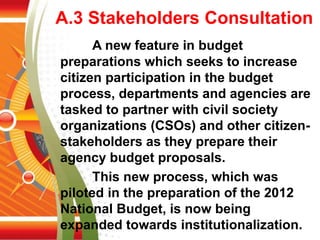 A.3 Stakeholders Consultation
A new feature in budget
preparations which seeks to increase
citizen participation in the budget
process, departments and agencies are
tasked to partner with civil society
organizations (CSOs) and other citizen-
stakeholders as they prepare their
agency budget proposals.
This new process, which was
piloted in the preparation of the 2012
National Budget, is now being
expanded towards institutionalization.
 