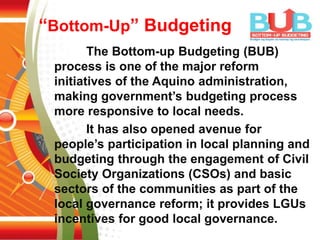 “Bottom-Up” Budgeting
The Bottom-up Budgeting (BUB)
process is one of the major reform
initiatives of the Aquino administration,
making government’s budgeting process
more responsive to local needs.
It has also opened avenue for
people’s participation in local planning and
budgeting through the engagement of Civil
Society Organizations (CSOs) and basic
sectors of the communities as part of the
local governance reform; it provides LGUs
incentives for good local governance.
 