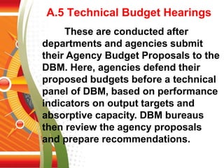 A.5 Technical Budget Hearings
These are conducted after
departments and agencies submit
their Agency Budget Proposals to the
DBM. Here, agencies defend their
proposed budgets before a technical
panel of DBM, based on performance
indicators on output targets and
absorptive capacity. DBM bureaus
then review the agency proposals
and prepare recommendations.
 