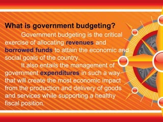 What is government budgeting?
Government budgeting is the critical
exercise of allocating revenues and
borrowed funds to attain the economic and
social goals of the country.
It also entails the management of
government expenditures in such a way
that will create the most economic impact
from the production and delivery of goods
and services while supporting a healthy
fiscal position.
 