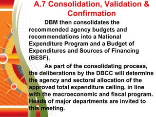 A.7 Consolidation, Validation &
Confirmation
DBM then consolidates the
recommended agency budgets and
recommendations into a National
Expenditure Program and a Budget of
Expenditures and Sources of Financing
(BESF).
As part of the consolidating process,
the deliberations by the DBCC will determine
the agency and sectoral allocation of the
approved total expenditure ceiling, in line
with the macroeconomic and fiscal program.
Heads of major departments are invited to
this meeting.
 