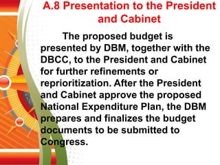 A.8 Presentation to the President
and Cabinet
The proposed budget is
presented by DBM, together with the
DBCC, to the President and Cabinet
for further refinements or
reprioritization. After the President
and Cabinet approve the proposed
National Expenditure Plan, the DBM
prepares and finalizes the budget
documents to be submitted to
Congress.
 