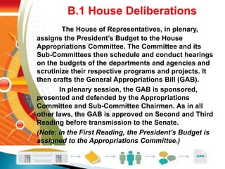 B.1 House Deliberations
The House of Representatives, in plenary,
assigns the President’s Budget to the House
Appropriations Committee. The Committee and its
Sub-Committees then schedule and conduct hearings
on the budgets of the departments and agencies and
scrutinize their respective programs and projects. It
then crafts the General Appropriations Bill (GAB).
In plenary session, the GAB is sponsored,
presented and defended by the Appropriations
Committee and Sub-Committee Chairmen. As in all
other laws, the GAB is approved on Second and Third
Reading before transmission to the Senate.
(Note: In the First Reading, the President’s Budget is
assigned to the Appropriations Committee.)
 