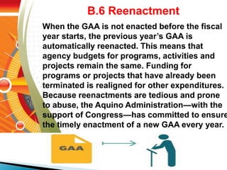 B.6 Reenactment
When the GAA is not enacted before the fiscal
year starts, the previous year’s GAA is
automatically reenacted. This means that
agency budgets for programs, activities and
projects remain the same. Funding for
programs or projects that have already been
terminated is realigned for other expenditures.
Because reenactments are tedious and prone
to abuse, the Aquino Administration—with the
support of Congress—has committed to ensure
the timely enactment of a new GAA every year.
 