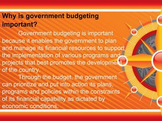 Why is government budgeting
important?
Government budgeting is important
because it enables the government to plan
and manage its financial resources to support
the implementation of various programs and
projects that best promotes the development
of the country.
Through the budget, the government
can prioritize and put into action its plans,
programs and policies within the constraints
of its financial capability as dictated by
economic conditions.
 