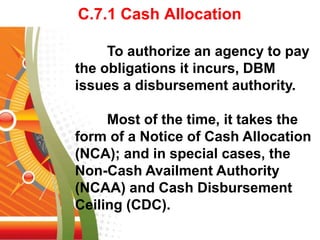 C.7.1 Cash Allocation
To authorize an agency to pay
the obligations it incurs, DBM
issues a disbursement authority.
Most of the time, it takes the
form of a Notice of Cash Allocation
(NCA); and in special cases, the
Non-Cash Availment Authority
(NCAA) and Cash Disbursement
Ceiling (CDC).
 