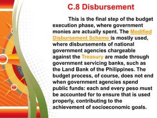 C.8 Disbursement
This is the final step of the budget
execution phase, where government
monies are actually spent. The Modified
Disbursement Scheme is mostly used,
where disbursements of national
government agencies chargeable
against the Treasury are made through
government servicing banks, such as
the Land Bank of the Philippines. The
budget process, of course, does not end
when government agencies spend
public funds: each and every peso must
be accounted for to ensure that is used
properly, contributing to the
achievement of socioeconomic goals.
 