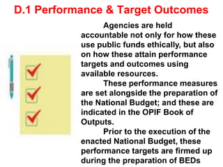 D.1 Performance & Target Outcomes
Agencies are held
accountable not only for how these
use public funds ethically, but also
on how these attain performance
targets and outcomes using
available resources.
These performance measures
are set alongside the preparation of
the National Budget; and these are
indicated in the OPIF Book of
Outputs.
Prior to the execution of the
enacted National Budget, these
performance targets are firmed up
during the preparation of BEDs
 