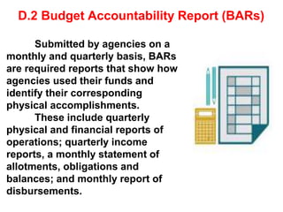 D.2 Budget Accountability Report (BARs)
Submitted by agencies on a
monthly and quarterly basis, BARs
are required reports that show how
agencies used their funds and
identify their corresponding
physical accomplishments.
These include quarterly
physical and financial reports of
operations; quarterly income
reports, a monthly statement of
allotments, obligations and
balances; and monthly report of
disbursements.
 