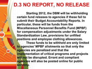 D.3 NO REPORT, NO RELEASE
Starting 2012, the DBM will be withholding
certain fund releases to agencies if these fail to
submit their Budget Accountability Reports. In
particular, these will be funds from the
Miscellaneous Personnel Benefits Fund (MPBF)
for compensation adjustments under the Salary
Standardization Law, provisions for unfilled
positions and employee clothing allowances.
These funds to be withheld are only limited
to agencies’ MPBF allotments so that only the
agencies are penalized and that the
implementation of critical programs and projects
will not be disrupted. Errant and compliant
agencies will also be posted online for public
scrutiny.
 