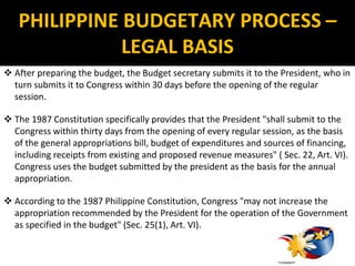  After preparing the budget, the Budget secretary submits it to the President, who in
turn submits it to Congress within 30 days before the opening of the regular
session.
 The 1987 Constitution specifically provides that the President "shall submit to the
Congress within thirty days from the opening of every regular session, as the basis
of the general appropriations bill, budget of expenditures and sources of financing,
including receipts from existing and proposed revenue measures" ( Sec. 22, Art. VI).
Congress uses the budget submitted by the president as the basis for the annual
appropriation.
 According to the 1987 Philippine Constitution, Congress "may not increase the
appropriation recommended by the President for the operation of the Government
as specified in the budget" (Sec. 25(1), Art. VI).
PHILIPPINE BUDGETARY PROCESS –
LEGAL BASIS
 