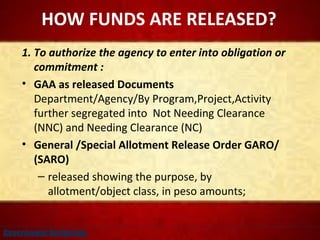 HOW FUNDS ARE RELEASED?
1. To authorize the agency to enter into obligation or
commitment :
• GAA as released Documents
Department/Agency/By Program,Project,Activity
further segregated into Not Needing Clearance
(NNC) and Needing Clearance (NC)
• General /Special Allotment Release Order GARO/
(SARO)
– released showing the purpose, by
allotment/object class, in peso amounts;
Government Budgeting
 