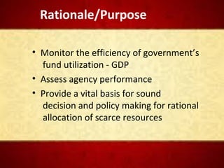 Rationale/Purpose
• Monitor the efficiency of government’s
fund utilization - GDP
• Assess agency performance
• Provide a vital basis for sound
decision and policy making for rational
allocation of scarce resources
 