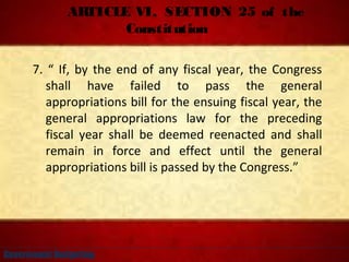 ARTICLE VI, SECTION 25 of the
Constitution
7. “ If, by the end of any fiscal year, the Congress
shall have failed to pass the general
appropriations bill for the ensuing fiscal year, the
general appropriations law for the preceding
fiscal year shall be deemed reenacted and shall
remain in force and effect until the general
appropriations bill is passed by the Congress.”
Government Budgeting
 