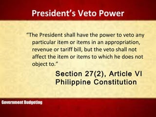 President’s Veto Power
“The President shall have the power to veto any
particular item or items in an appropriation,
revenue or tariff bill, but the veto shall not
affect the item or items to which he does not
object to.”
Section 27(2), Article VI
Philippine Constitution
Government Budgeting
 