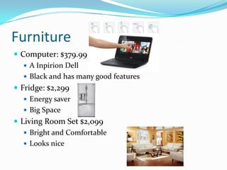 Furniture
 Computer: $379.99
 A Inpirion Dell
 Black and has many good features
 Fridge: $2,299
 Energy saver
 Big Space
 Living Room Set $2,099
 Bright and Comfortable
 Looks nice
 