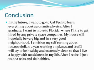 Conclusion
 In the future, I want to go to Cal Tech to learn
everything about aeronautic physics. After I
graduate, I want to move to Florida, where I'll try to get
hired by any private space companies. My house will
hopefully be very big and in a very good
neighborhood. I envision my self earning about
100,000 dollars a year working on planes and stuff.I
will try to be healthy and extremely clean so that I live
a happy with no sickness in my life. After I retire, I just
wanna relax and do hobbies.
 