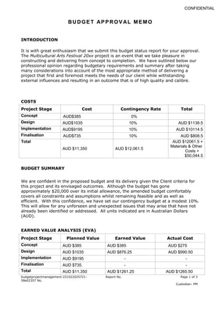 BUDGET APPROV AL MEMO
budgetprojectmanagement-231022025721-
58e02357 No.
Report No. Page 1 of 3
Custodian: PM
CONFIDENTIAL
INTRODUCTION
It is with great enthusiasm that we submit this budget status report for your approval.
The Multicultural Arts Festival 20xx project is an event that we take pleasure in
constructing and delivering from concept to completion. We have outlined below our
professional opinion regarding budgetary requirements and summary after taking
many considerations into account of the most appropriate method of delivering a
project that first and foremost meets the needs of our client while withstanding
external influences and resulting in an outcome that is of high quality and calibre.
COSTS
Project Stage Cost Contingency Rate Total
Concept AUD$385 0%
Design AUD$1035 10% AUD $1138.5
Implementation AUD$9195 10% AUD $10114.5
Finalisation AUD$735 10% AUD $808.5
Total
AUD $11,350 AUD $12,061.5
AUD $12061.5 +
Materials & Other
Costs =
$50,044.5
BUDGET SUMMARY
We are confident in the proposed budget and its delivery given the Client criteria for
this project and its envisaged outcomes. Although the budget has gone
approximately $20,000 over its initial allowance, the amended budget comfortably
covers all constraints and assumptions whilst remaining feasible and as well as
efficient. With this confidence, we have set our contingency budget at a modest 10%.
This will allow for any unforseen and unexpected issues that may arise that have not
already been identified or addressed. All units indicated are in Australian Dollars
(AUD).
EARNED VALUE ANALYSIS (EVA)
Project Stage Planned Value Earned Value Actual Cost
Concept AUD $385 AUD $385 AUD $275
Design AUD $1035 AUD $876.25 AUD $990.50
Implementation AUD $9195 - -
Finalisation AUD $735. - -
Total AUD $11,350 AUD $1261.25 AUD $1265.50
 
