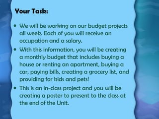 Your Task:
• We will be working on our budget projects
all week. Each of you will receive an
occupation and a salary.
• With this information, you will be creating
a monthly budget that includes buying a
house or renting an apartment, buying a
car, paying bills, creating a grocery list, and
providing for kids and pets!
• This is an in-class project and you will be
creating a poster to present to the class at
the end of the Unit.