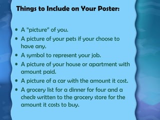 Things to Include on Your Poster:
• A “picture” of you.
• A picture of your pets if your choose to
have any.
• A symbol to represent your job.
• A picture of your house or apartment with
amount paid.
• A picture of a car with the amount it cost.
• A grocery list for a dinner for four and a
check written to the grocery store for the
amount it costs to buy.