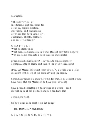 Marketing
“The activity, set of
institutions, and processes for
creating, communicating,
delivering, and exchanging
offerings that have value for
customers, clients, partners,
and society at large.”
C H A P T E R 1
What Is Marketing?
What makes a business idea work? Does it only take money?
Why are some products a huge success and similar
products a dismal failure? How was Apple, a computer
company, able to create and launch the wildly successful
iPod, yet Microsoft’s first foray into MP3 players was a total
disaster? If the size of the company and the money
behind a product’s launch were the difference, Microsoft would
have won. But for Microsoft to have won, it would
have needed something it hasn’t had in a while—good
marketing so it can produce and sell products that
consumers want.
So how does good marketing get done?
1. DEFINING MARKETING
L E A R N I N G O B J E C T I V E
 