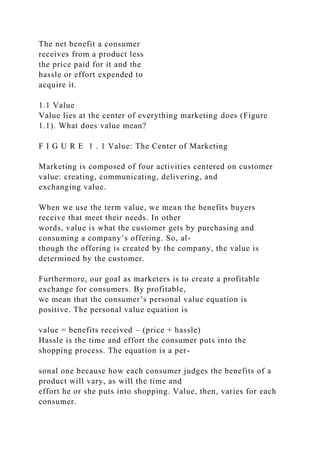 The net benefit a consumer
receives from a product less
the price paid for it and the
hassle or effort expended to
acquire it.
1.1 Value
Value lies at the center of everything marketing does (Figure
1.1). What does value mean?
F I G U R E 1 . 1 Value: The Center of Marketing
Marketing is composed of four activities centered on customer
value: creating, communicating, delivering, and
exchanging value.
When we use the term value, we mean the benefits buyers
receive that meet their needs. In other
words, value is what the customer gets by purchasing and
consuming a company’s offering. So, al-
though the offering is created by the company, the value is
determined by the customer.
Furthermore, our goal as marketers is to create a profitable
exchange for consumers. By profitable,
we mean that the consumer’s personal value equation is
positive. The personal value equation is
value = benefits received – (price + hassle)
Hassle is the time and effort the consumer puts into the
shopping process. The equation is a per-
sonal one because how each consumer judges the benefits of a
product will vary, as will the time and
effort he or she puts into shopping. Value, then, varies for each
consumer.
 
