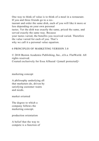 One way to think of value is to think of a meal in a restaurant.
If you and three friends go to a res-
taurant and order the same dish, each of you will like it more or
less depending on your own personal
tastes. Yet the dish was exactly the same, priced the same, and
served exactly the same way. Because
your tastes varied, the benefits you received varied. Therefore
the value varied for each of you. That’s
why we call it a personal value equation.
6 PRINCIPLES OF MARKETING VERSION 3.0
© 2018 Boston Academic Publishing, Inc., d.b.a. FlatWorld. All
rights reserved.
Created exclusively for Essa AlSaeed <[email protected]>
marketing concept
A philosophy underlying all
that marketers do, driven by
satisfying customer wants
and needs.
market oriented
The degree to which a
company follows the
marketing concept.
production orientation
A belief that the way to
compete is a function of
 