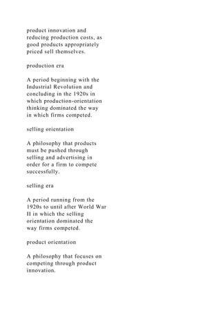 product innovation and
reducing production costs, as
good products appropriately
priced sell themselves.
production era
A period beginning with the
Industrial Revolution and
concluding in the 1920s in
which production-orientation
thinking dominated the way
in which firms competed.
selling orientation
A philosophy that products
must be pushed through
selling and advertising in
order for a firm to compete
successfully.
selling era
A period running from the
1920s to until after World War
II in which the selling
orientation dominated the
way firms competed.
product orientation
A philosophy that focuses on
competing through product
innovation.
 