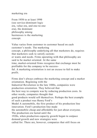 marketing era
From 1950 to at least 1990
(see service-dominant logic
era, value era, and one-to-one
era), the dominant
philosophy among
businesses is the marketing
concept.
Value varies from customer to customer based on each
customer’s needs. The marketing
concept, a philosophy underlying all that marketers do, requires
that marketers seek to satisfy custom-
er wants and needs. Firms operating with that philosophy are
said to be market oriented. At the same
time, market-oriented firms recognize that exchange must be
profitable for the company to be success-
ful. A marketing orientation is not an excuse to fail to make
profit.
Firms don’t always embrace the marketing concept and a market
orientation. Beginning with the
Industrial Revolution in the late 1800s, companies were
production orientation. They believed that
the best way to compete was by reducing production costs. In
other words, companies thought that
good products would sell themselves. Perhaps the best example
of such a product was Henry Ford’s
Model A automobile, the first product of his production line
innovation. Ford’s production line made
the automobile cheap and affordable for just about everyone.
The production era lasted until the
1920s, when production-capacity growth began to outpace
demand growth and new strategies were
called for. There are, however, companies that still focus on
 