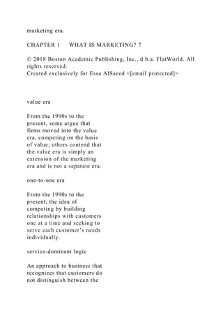 marketing era.
CHAPTER 1 WHAT IS MARKETING? 7
© 2018 Boston Academic Publishing, Inc., d.b.a. FlatWorld. All
rights reserved.
Created exclusively for Essa AlSaeed <[email protected]>
value era
From the 1990s to the
present, some argue that
firms moved into the value
era, competing on the basis
of value; others contend that
the value era is simply an
extension of the marketing
era and is not a separate era.
one-to-one era
From the 1990s to the
present, the idea of
competing by building
relationships with customers
one at a time and seeking to
serve each customer’s needs
individually.
service-dominant logic
An approach to business that
recognizes that customers do
not distinguish between the
 