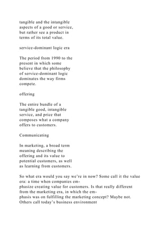 tangible and the intangible
aspects of a good or service,
but rather see a product in
terms of its total value.
service-dominant logic era
The period from 1990 to the
present in which some
believe that the philosophy
of service-dominant logic
dominates the way firms
compete.
offering
The entire bundle of a
tangible good, intangible
service, and price that
composes what a company
offers to customers.
Communicating
In marketing, a broad term
meaning describing the
offering and its value to
potential customers, as well
as learning from customers.
So what era would you say we’re in now? Some call it the value
era: a time when companies em-
phasize creating value for customers. Is that really different
from the marketing era, in which the em-
phasis was on fulfilling the marketing concept? Maybe not.
Others call today’s business environment
 