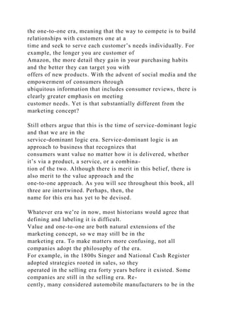 the one-to-one era, meaning that the way to compete is to build
relationships with customers one at a
time and seek to serve each customer’s needs individually. For
example, the longer you are customer of
Amazon, the more detail they gain in your purchasing habits
and the better they can target you with
offers of new products. With the advent of social media and the
empowerment of consumers through
ubiquitous information that includes consumer reviews, there is
clearly greater emphasis on meeting
customer needs. Yet is that substantially different from the
marketing concept?
Still others argue that this is the time of service-dominant logic
and that we are in the
service-dominant logic era. Service-dominant logic is an
approach to business that recognizes that
consumers want value no matter how it is delivered, whether
it’s via a product, a service, or a combina-
tion of the two. Although there is merit in this belief, there is
also merit to the value approach and the
one-to-one approach. As you will see throughout this book, all
three are intertwined. Perhaps, then, the
name for this era has yet to be devised.
Whatever era we’re in now, most historians would agree that
defining and labeling it is difficult.
Value and one-to-one are both natural extensions of the
marketing concept, so we may still be in the
marketing era. To make matters more confusing, not all
companies adopt the philosophy of the era.
For example, in the 1800s Singer and National Cash Register
adopted strategies rooted in sales, so they
operated in the selling era forty years before it existed. Some
companies are still in the selling era. Re-
cently, many considered automobile manufacturers to be in the
 