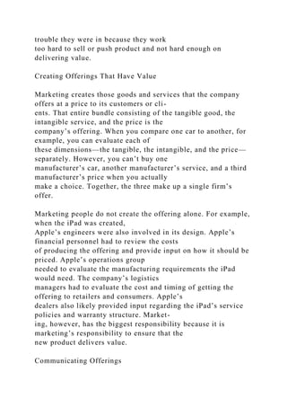 trouble they were in because they work
too hard to sell or push product and not hard enough on
delivering value.
Creating Offerings That Have Value
Marketing creates those goods and services that the company
offers at a price to its customers or cli-
ents. That entire bundle consisting of the tangible good, the
intangible service, and the price is the
company’s offering. When you compare one car to another, for
example, you can evaluate each of
these dimensions—the tangible, the intangible, and the price—
separately. However, you can’t buy one
manufacturer’s car, another manufacturer’s service, and a third
manufacturer’s price when you actually
make a choice. Together, the three make up a single firm’s
offer.
Marketing people do not create the offering alone. For example,
when the iPad was created,
Apple’s engineers were also involved in its design. Apple’s
financial personnel had to review the costs
of producing the offering and provide input on how it should be
priced. Apple’s operations group
needed to evaluate the manufacturing requirements the iPad
would need. The company’s logistics
managers had to evaluate the cost and timing of getting the
offering to retailers and consumers. Apple’s
dealers also likely provided input regarding the iPad’s service
policies and warranty structure. Market-
ing, however, has the biggest responsibility because it is
marketing’s responsibility to ensure that the
new product delivers value.
Communicating Offerings
 