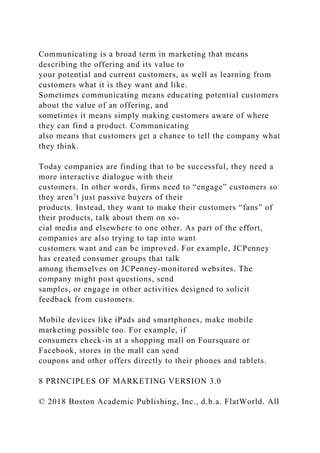 Communicating is a broad term in marketing that means
describing the offering and its value to
your potential and current customers, as well as learning from
customers what it is they want and like.
Sometimes communicating means educating potential customers
about the value of an offering, and
sometimes it means simply making customers aware of where
they can find a product. Communicating
also means that customers get a chance to tell the company what
they think.
Today companies are finding that to be successful, they need a
more interactive dialogue with their
customers. In other words, firms need to “engage” customers so
they aren’t just passive buyers of their
products. Instead, they want to make their customers “fans” of
their products, talk about them on so-
cial media and elsewhere to one other. As part of the effort,
companies are also trying to tap into want
customers want and can be improved. For example, JCPenney
has created consumer groups that talk
among themselves on JCPenney-monitored websites. The
company might post questions, send
samples, or engage in other activities designed to solicit
feedback from customers.
Mobile devices like iPads and smartphones, make mobile
marketing possible too. For example, if
consumers check-in at a shopping mall on Foursquare or
Facebook, stores in the mall can send
coupons and other offers directly to their phones and tablets.
8 PRINCIPLES OF MARKETING VERSION 3.0
© 2018 Boston Academic Publishing, Inc., d.b.a. FlatWorld. All
 