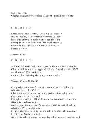 rights reserved.
Created exclusively for Essa AlSaeed <[email protected]>
F I G U R E 1 . 3
Some social media sites, including Foursquare
and Facebook, allow consumers to make their
locations known to businesses when they are
nearby them. The firms can then send offers to
the consumers’ mobile phones or tablets for
immediate use.
Source: Flickr.
F I G U R E 1 . 2
A BMW X5 such as this one costs much more than a Honda
CRV, which is a similar type of vehicle. But why is the BMW
worth more? What makes up
the complete offering that creates more value?
Source: iStock 58584340
Companies use many forms of communication, including
advertising on the Web or
television, on billboards or in magazines, through product
placements in movies, and
through salespeople. Other forms of communication include
attempting to have news
media cover the company’s actions, which is part of public
relations (PR), participating
in special events such as the annual International Consumer
Electronics Show in which
Apple and other companies introduce their newest gadgets, and
 
