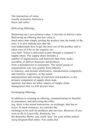 The transaction of value,
usually economic, between a
buyer and seller.
Delivering Offerings
Marketing can’t just promise value, it also has to deliver value.
Delivering an offering that has value is
much more than simply getting the product into the hands of the
user; it is also making sure that the
user understands how to get the most out of the product and is
taken care of if he or she requires ser-
vice later. Value is delivered in part through a company’s
supply chain. The supply chain includes a
number of organizations and functions that mine, make,
assemble, or deliver materials and products
from a manufacturer to consumers. The actual group of
organizations can vary greatly from industry
to industry, and include wholesalers, transportation companies,
and retailers. Logistics, or the actual
transportation and storage of materials and products, is the
primary component of supply chain man-
agement, but there are other aspects of supply chain
management that we will discuss later.
Exchanging Offerings
In addition to creating an offering, communicating its benefits
to consumers, and delivering the offer-
ing, there is the actual transaction, or exchange, that has to
occur. In most instances, we consider the
exchange to be cash for products and services. However, if you
were to fly to Louisville, Kentucky, for
the Kentucky Derby, you could “pay” for your airline tickets
using frequent-flier miles. You could also
 