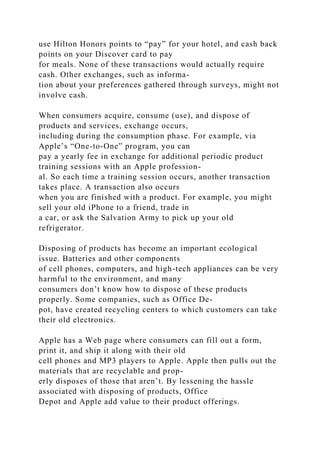 use Hilton Honors points to “pay” for your hotel, and cash back
points on your Discover card to pay
for meals. None of these transactions would actually require
cash. Other exchanges, such as informa-
tion about your preferences gathered through surveys, might not
involve cash.
When consumers acquire, consume (use), and dispose of
products and services, exchange occurs,
including during the consumption phase. For example, via
Apple’s “One-to-One” program, you can
pay a yearly fee in exchange for additional periodic product
training sessions with an Apple profession-
al. So each time a training session occurs, another transaction
takes place. A transaction also occurs
when you are finished with a product. For example, you might
sell your old iPhone to a friend, trade in
a car, or ask the Salvation Army to pick up your old
refrigerator.
Disposing of products has become an important ecological
issue. Batteries and other components
of cell phones, computers, and high-tech appliances can be very
harmful to the environment, and many
consumers don’t know how to dispose of these products
properly. Some companies, such as Office De-
pot, have created recycling centers to which customers can take
their old electronics.
Apple has a Web page where consumers can fill out a form,
print it, and ship it along with their old
cell phones and MP3 players to Apple. Apple then pulls out the
materials that are recyclable and prop-
erly disposes of those that aren’t. By lessening the hassle
associated with disposing of products, Office
Depot and Apple add value to their product offerings.
 