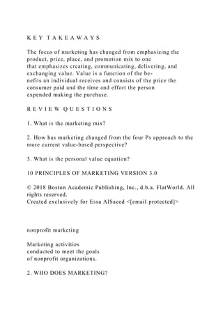 K E Y T A K E A W A Y S
The focus of marketing has changed from emphasizing the
product, price, place, and promotion mix to one
that emphasizes creating, communicating, delivering, and
exchanging value. Value is a function of the be-
nefits an individual receives and consists of the price the
consumer paid and the time and effort the person
expended making the purchase.
R E V I E W Q U E S T I O N S
1. What is the marketing mix?
2. How has marketing changed from the four Ps approach to the
more current value-based perspective?
3. What is the personal value equation?
10 PRINCIPLES OF MARKETING VERSION 3.0
© 2018 Boston Academic Publishing, Inc., d.b.a. FlatWorld. All
rights reserved.
Created exclusively for Essa AlSaeed <[email protected]>
nonprofit marketing
Marketing activities
conducted to meet the goals
of nonprofit organizations.
2. WHO DOES MARKETING?
 