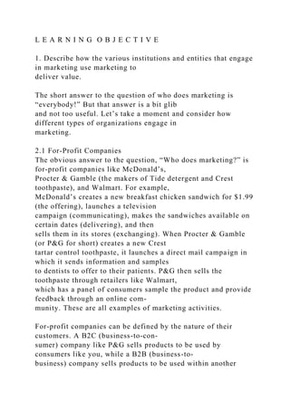 L E A R N I N G O B J E C T I V E
1. Describe how the various institutions and entities that engage
in marketing use marketing to
deliver value.
The short answer to the question of who does marketing is
“everybody!” But that answer is a bit glib
and not too useful. Let’s take a moment and consider how
different types of organizations engage in
marketing.
2.1 For-Profit Companies
The obvious answer to the question, “Who does marketing?” is
for-profit companies like McDonald’s,
Procter & Gamble (the makers of Tide detergent and Crest
toothpaste), and Walmart. For example,
McDonald’s creates a new breakfast chicken sandwich for $1.99
(the offering), launches a television
campaign (communicating), makes the sandwiches available on
certain dates (delivering), and then
sells them in its stores (exchanging). When Procter & Gamble
(or P&G for short) creates a new Crest
tartar control toothpaste, it launches a direct mail campaign in
which it sends information and samples
to dentists to offer to their patients. P&G then sells the
toothpaste through retailers like Walmart,
which has a panel of consumers sample the product and provide
feedback through an online com-
munity. These are all examples of marketing activities.
For-profit companies can be defined by the nature of their
customers. A B2C (business-to-con-
sumer) company like P&G sells products to be used by
consumers like you, while a B2B (business-to-
business) company sells products to be used within another
 