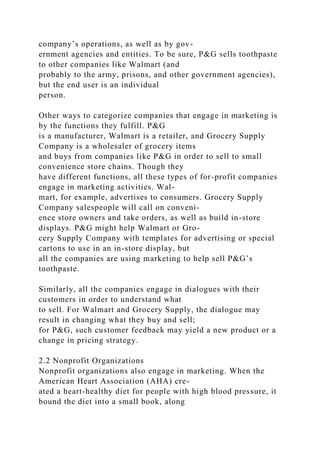 company’s operations, as well as by gov-
ernment agencies and entities. To be sure, P&G sells toothpaste
to other companies like Walmart (and
probably to the army, prisons, and other government agencies),
but the end user is an individual
person.
Other ways to categorize companies that engage in marketing is
by the functions they fulfill. P&G
is a manufacturer, Walmart is a retailer, and Grocery Supply
Company is a wholesaler of grocery items
and buys from companies like P&G in order to sell to small
convenience store chains. Though they
have different functions, all these types of for-profit companies
engage in marketing activities. Wal-
mart, for example, advertises to consumers. Grocery Supply
Company salespeople will call on conveni-
ence store owners and take orders, as well as build in-store
displays. P&G might help Walmart or Gro-
cery Supply Company with templates for advertising or special
cartons to use in an in-store display, but
all the companies are using marketing to help sell P&G’s
toothpaste.
Similarly, all the companies engage in dialogues with their
customers in order to understand what
to sell. For Walmart and Grocery Supply, the dialogue may
result in changing what they buy and sell;
for P&G, such customer feedback may yield a new product or a
change in pricing strategy.
2.2 Nonprofit Organizations
Nonprofit organizations also engage in marketing. When the
American Heart Association (AHA) cre-
ated a heart-healthy diet for people with high blood pressure, it
bound the diet into a small book, along
 