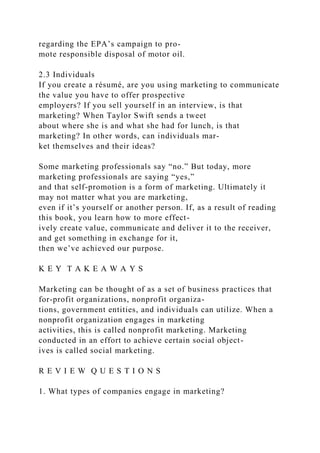 regarding the EPA’s campaign to pro-
mote responsible disposal of motor oil.
2.3 Individuals
If you create a résumé, are you using marketing to communicate
the value you have to offer prospective
employers? If you sell yourself in an interview, is that
marketing? When Taylor Swift sends a tweet
about where she is and what she had for lunch, is that
marketing? In other words, can individuals mar-
ket themselves and their ideas?
Some marketing professionals say “no.” But today, more
marketing professionals are saying “yes,”
and that self-promotion is a form of marketing. Ultimately it
may not matter what you are marketing,
even if it’s yourself or another person. If, as a result of reading
this book, you learn how to more effect-
ively create value, communicate and deliver it to the receiver,
and get something in exchange for it,
then we’ve achieved our purpose.
K E Y T A K E A W A Y S
Marketing can be thought of as a set of business practices that
for-profit organizations, nonprofit organiza-
tions, government entities, and individuals can utilize. When a
nonprofit organization engages in marketing
activities, this is called nonprofit marketing. Marketing
conducted in an effort to achieve certain social object-
ives is called social marketing.
R E V I E W Q U E S T I O N S
1. What types of companies engage in marketing?
 