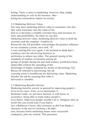 keting. There is more to marketing, however, than simply
understanding its role in the business. Mar-
keting has tremendous impact on society.
3.2 Marketing Delivers Value
Not only does marketing deliver value to customers, but also
that value translates into the value of the
firm as it develops a reliable customer base and increases its
sales and profitability. So when we say that
marketing delivers value, marketing delivers value to both the
customer and the company. Franklin D.
Roosevelt, the US president with perhaps the greatest influence
on our economic system, once said, “If
I were starting life over again, I am inclined to think that I
would go into the advertising business in
preference to almost any other. The general raising of the
standards of modern civilization among all
groups of people during the past half century would have been
impossible without the spreading of the
knowledge of higher standards by means of advertising.”[2]
Roosevelt referred to advertising, but ad-
vertising alone is insufficient for delivering value. Marketing
finishes the job by ensuring that what is
delivered is valuable.
3.3 Marketing Benefits Society
Marketing benefits society in general by improving people’s
lives in two ways. First, as we mentioned, it
facilitates trade. As you have learned, or will learn, in
economics, being able to trade makes people’s
lives better. Otherwise people wouldn’t do it. (Imagine what an
awful life you would lead if you had to
live a Robinson Crusoe–like existence as did Tom Hanks’s
character in the movie Castaway.) In addi-
tion, because better marketing means more successful
companies, jobs are created. This generates
 