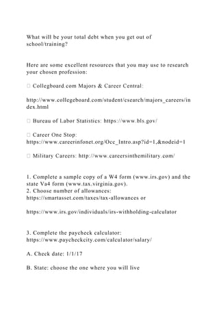 What will be your total debt when you get out of
school/training?
Here are some excellent resources that you may use to research
your chosen profession:
http://www.collegeboard.com/student/csearch/majors_careers/in
dex.html
https://www.careerinfonet.org/Occ_Intro.asp?id=1,&nodeid=1
1. Complete a sample copy of a W4 form (www.irs.gov) and the
state Va4 form (www.tax.virginia.gov).
2. Choose number of allowances:
https://smartasset.com/taxes/tax-allowances or
https://www.irs.gov/individuals/irs-withholding-calculator
3. Complete the paycheck calculator:
https://www.paycheckcity.com/calculator/salary/
A. Check date: 1/1/17
B. State: choose the one where you will live
 