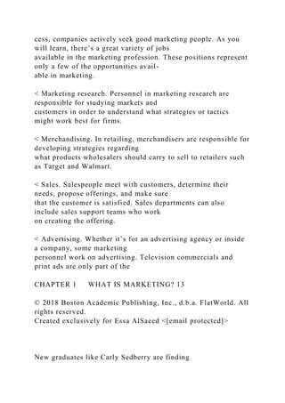 cess, companies actively seek good marketing people. As you
will learn, there’s a great variety of jobs
available in the marketing profession. These positions represent
only a few of the opportunities avail-
able in marketing.
< Marketing research. Personnel in marketing research are
responsible for studying markets and
customers in order to understand what strategies or tactics
might work best for firms.
< Merchandising. In retailing, merchandisers are responsible for
developing strategies regarding
what products wholesalers should carry to sell to retailers such
as Target and Walmart.
< Sales. Salespeople meet with customers, determine their
needs, propose offerings, and make sure
that the customer is satisfied. Sales departments can also
include sales support teams who work
on creating the offering.
< Advertising. Whether it’s for an advertising agency or inside
a company, some marketing
personnel work on advertising. Television commercials and
print ads are only part of the
CHAPTER 1 WHAT IS MARKETING? 13
© 2018 Boston Academic Publishing, Inc., d.b.a. FlatWorld. All
rights reserved.
Created exclusively for Essa AlSaeed <[email protected]>
New graduates like Carly Sedberry are finding
 