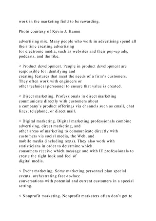 work in the marketing field to be rewarding.
Photo courtesy of Kevin J. Hamm
advertising mix. Many people who work in advertising spend all
their time creating advertising
for electronic media, such as websites and their pop-up ads,
podcasts, and the like.
< Product development. People in product development are
responsible for identifying and
creating features that meet the needs of a firm’s customers.
They often work with engineers or
other technical personnel to ensure that value is created.
< Direct marketing. Professionals in direct marketing
communicate directly with customers about
a company’s product offerings via channels such as email, chat
lines, telephone, or direct mail.
< Digital marketing. Digital marketing professionals combine
advertising, direct marketing, and
other areas of marketing to communicate directly with
customers via social media, the Web, and
mobile media (including texts). They also work with
statisticians in order to determine which
consumers receive which message and with IT professionals to
create the right look and feel of
digital media.
< Event marketing. Some marketing personnel plan special
events, orchestrating face-to-face
conversations with potential and current customers in a special
setting.
< Nonprofit marketing. Nonprofit marketers often don’t get to
 