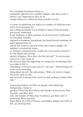 do everything listed previously as
nonprofits typically have smaller budgets. But their work is
always very important as they try to
change behaviors without having a product to sell.
A career in marketing can begin in a number of different ways.
Entry-level positions for
new college graduates are available in many of the positions
previously mentioned.
Carly Sedberry, a 2014 graduate of the University of Missouri
in Columbia, initially
majored in broadcast journalism, but found herself yearning for
more opportunities to
satisfy her creative side and work with creative people. So,
Sedberry switched her major
to strategic communication. Today she’s an account executive
for the Dallas advertising
agency Slingshot. How does she like her job? “As an account
executive, I am a part of
the process from the beginning, so seeing how an amazing idea
can come to life is
something I will never get tired of,” she says. “Which brings me
to the most rewarding
thing about my job: the end product. When my client is happy
about the work we did
and my team is proud of the work we did, nothing is better than
that.”
A growing number of CEOs are people with marketing
backgrounds. Some le-
gendary CEOs like Ross Perot, the founder of Electronic Data
Systems, and Mary Kay
Ash, the founder of Mary Kay Cosmetics, got their start in
marketing. More recently,
Mark Hurd, the CEO of Oracle, and Jeffrey Immelt, the CEO of
GE, are showing how
 