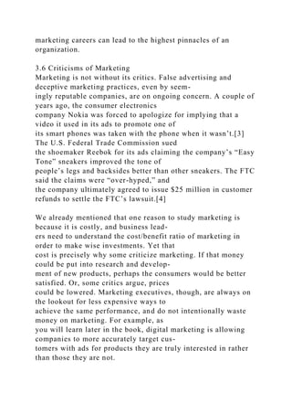 marketing careers can lead to the highest pinnacles of an
organization.
3.6 Criticisms of Marketing
Marketing is not without its critics. False advertising and
deceptive marketing practices, even by seem-
ingly reputable companies, are on ongoing concern. A couple of
years ago, the consumer electronics
company Nokia was forced to apologize for implying that a
video it used in its ads to promote one of
its smart phones was taken with the phone when it wasn’t.[3]
The U.S. Federal Trade Commission sued
the shoemaker Reebok for its ads claiming the company’s “Easy
Tone” sneakers improved the tone of
people’s legs and backsides better than other sneakers. The FTC
said the claims were “over-hyped,” and
the company ultimately agreed to issue $25 million in customer
refunds to settle the FTC’s lawsuit.[4]
We already mentioned that one reason to study marketing is
because it is costly, and business lead-
ers need to understand the cost/benefit ratio of marketing in
order to make wise investments. Yet that
cost is precisely why some criticize marketing. If that money
could be put into research and develop-
ment of new products, perhaps the consumers would be better
satisfied. Or, some critics argue, prices
could be lowered. Marketing executives, though, are always on
the lookout for less expensive ways to
achieve the same performance, and do not intentionally waste
money on marketing. For example, as
you will learn later in the book, digital marketing is allowing
companies to more accurately target cus-
tomers with ads for products they are truly interested in rather
than those they are not.
 